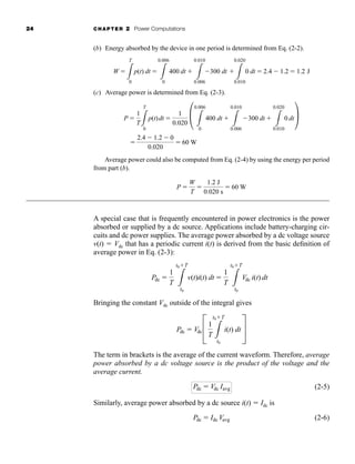 24 CHAPTER 2 Power Computations
(b) Energy absorbed by the device in one period is determined from Eq. (2-2).
(c) Average power is determined from Eq. (2-3).
Average power could also be computed from Eq. (2-4) by using the energy per period
from part (b).
A special case that is frequently encountered in power electronics is the power
absorbed or supplied by a dc source. Applications include battery-charging cir-
cuits and dc power supplies. The average power absorbed by a dc voltage source
v(t)  Vdc that has a periodic current i(t) is derived from the basic definition of
average power in Eq. (2-3):
Bringing the constant Vdc outside of the integral gives
The term in brackets is the average of the current waveform. Therefore, average
power absorbed by a dc voltage source is the product of the voltage and the
average current.
(2-5)
Similarly, average power absorbed by a dc source i(t)  Idc is
(2-6)
Pdc  Idc Vavg
Pdc  Vdc Iavg
Pdc  VdcC
1
T 3
t0T
t0
i(t) dt S
Pdc 
1
T 3
t0T
t0
v(t)i(t) dt 
1
T 3
t0T
t0
Vdc i(t) dt
P 
W
T

1.2 J
0.020 s
 60 W

2.4  1.2  0
0.020
 60 W
P 
1
T3
T
0
p(t)dt 
1
0.020 P 3
0.006
0
400 dt 
3
0.010
0.006
300 dt 
3
0.020
0.010
0 dt
Q
W 
3
T
0
p(t) dt 
3
0.006
0
400 dt 
3
0.010
0.006
300 dt 
3
0.020
0.010
0 dt  2.4  1.2  1.2 J
har80679_ch02_021-064.qxd 12/15/09 3:01 PM Page 24
 