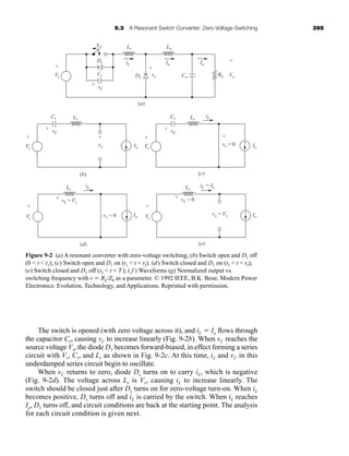 9.3 A Resonant Switch Converter: Zero-Voltage Switching 395
The switch is opened (with zero voltage across it), and iL ⫽ Io flows through
the capacitor Cr, causing vC to increase linearly (Fig. 9-2b). When vC reaches the
source voltage Vs, the diode D1 becomes forward-biased, in effect forming a series
circuit with Vs, Cr, and Lr as shown in Fig. 9-2c. At this time, iL and vC in this
underdamped series circuit begin to oscillate.
When vC returns to zero, diode Ds turns on to carry iL, which is negative
(Fig. 9-2d). The voltage across Lr is Vs, causing iL to increase linearly. The
switch should be closed just after Ds turns on for zero-voltage turn-on. When iL
becomes positive, Ds turns off and iL is carried by the switch. When iL reaches
Io, D1 turns off, and circuit conditions are back at the starting point. The analysis
for each circuit condition is given next.
Figure 9-2 (a) A resonant converter with zero-voltage switching; (b) Switch open and D1 off
(0  t  t1); (c) Switch open and D1 on (t1  t  t2). (d) Switch closed and D1 on (t2  t  t3);
(e) Switch closed and D1 off (t3  t  T ); ( f ) Waveforms (g) Normalized output vs.
switching frequency with r ⫽ RL/Z0 as a parameter. © 1992 IEEE, B.K. Bose, Modern Power
Electronics: Evolution, Technology, and Applications. Reprinted with permission.
(a)
iL
iL
Io
Lr
S
Ds
D1
Cr
Lo
Io
Co
RL
-
Vs
vC
vx
+
+
+
- -
vC
vx
+
+
-
-
Vo
+
-
(b)
Io
Cr Lr
Vs
+
-
vC
vx = 0
+
+
-
-
(c)
Io
Io
Cr Lr
Vs
+
-
iL iL = Io
vL = Vs
vx = 0
+ -
(d)
Io
Lr
Vs
+
-
vL = 0
vx = Vs
+ -
(e)
Lr
Vs
+
-
har80679_ch09_387-430.qxd 12/16/09 3:25 PM Page 395
 