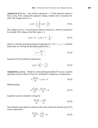 9.3 A Resonant Switch Converter: Zero-Voltage Switching 397
Analysis for 0 £ t £ t1 The switch is opened at t ⫽ 0. The capacitor current is
then Io (Fig. 9-2b), causing the capacitor voltage, initially zero, to increase lin-
early. The voltage across Cr is
(9-22)
The voltage across Lr is zero because inductor current is Io, which is assumed to
be constant. The voltage at the filter input vx is
(9-23)
which is a linearly decreasing function beginning at Vs. At t ⫽ t1, vx ⫽ 0 and the
diode turns on. Solving the preceding equation for t1,
(9-24)
Equation (9-23) can then be expressed as
(9-25)
Analysis for t1 £ t £ t2 Diode D1 is forward-biased and has 0 V across it, and the
equivalent circuit is shown in Fig. 9-2c. Kirchhoff’s voltage law is expressed as
(9-26)
Differentiating,
(9-27)
Capacitor current is related to voltage by
(9-28)
Since inductor and capacitor currents are the same in this time interval, Eq. (9-27)
can be expressed as
(9-29)
d2
iL(t)
dt2 ⫹
iL(t)
LrCr
⫽ 0
dvC (t)
dt
⫽
iC (t)
Cr
Lr
d2
iL(t)
dt2 ⫹
dvC (t)
dt
⫽ 0
Lr
diL(t)
dt
⫹ vC (t) ⫽ Vs
vx(t) ⫽ Vsa1 ⫺
t
t1
b
t1 ⫽
Vs Cr
Io
vx (t) ⫽ Vs ⫺ vC (t) ⫽ Vs ⫺
Io
Cr
t
vC (t) ⫽
1
Cr 3
t
0
Io dl ⫽
Io
Cr
t
har80679_ch09_387-430.qxd 12/16/09 3:25 PM Page 397
 