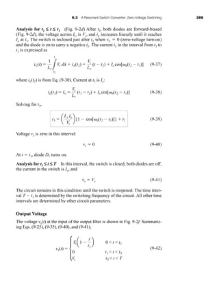 9.3 A Resonant Switch Converter: Zero-Voltage Switching 399
Analysis for t2 £ t £ t3 (Fig. 9-2d) After t2, both diodes are forward-biased
(Fig. 9-2d), the voltage across Lr is Vs, and iL increases linearly until it reaches
Io at t3. The switch is reclosed just after t2 when vC ⫽ 0 (zero-voltage turn-on)
and the diode is on to carry a negative iL. The current iL in the interval from t2 to
t3 is expressed as
(9-37)
where iL(t2) is from Eq. (9-30). Current at t3 is Io:
(9-38)
Solving for t3,
(9-39)
Voltage vx is zero in this interval:
vx ⫽ 0 (9-40)
At t ⫽ t3, diode D1 turns on.
Analysis for t3 £ t £ T In this interval, the switch is closed, both diodes are off,
the current in the switch is Io, and
vx ⫽ Vs (9-41)
The circuit remains in this condition until the switch is reopened. The time inter-
val T ⫺ t3 is determined by the switching frequency of the circuit. All other time
intervals are determined by other circuit parameters.
Output Voltage
The voltage vx(t) at the input of the output filter is shown in Fig. 9-2f. Summariz-
ing Eqs. (9-25), (9-35), (9-40), and (9-41),
(9-42)
vx(t) ⫽ d
Vsa1 ⫺
t
t1
b 0  t  t1
0 t1  t  t3
Vs t3  t  T
t3 ⫽ a
Lr Io
Vs
b{1 ⫺ cos[␻0(t2 ⫺ t1)]} ⫹ t2
iL(t3) ⫽ Io ⫽
Vs
Lr
(t3 ⫺ t2) ⫹ Io cos[␻0(t2 ⫺ t1)]
iL(t) ⫽
1
Lr 3
t
t2
Vs dl ⫹ iL(t2) ⫽
Vs
Lr
(t ⫺ t2) ⫹ Io cos[␻0(t2 ⫺ t1)]
har80679_ch09_387-430.qxd 12/17/09 2:57 PM Page 399
 