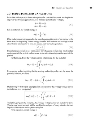 2.3 Inductors and Capacitors 25
2.3 INDUCTORS AND CAPACITORS
Inductors and capacitors have some particular characteristics that are important
in power electronics applications. For periodic currents and voltages,
(2-7)
For an inductor, the stored energy is
(2-8)
If the inductor current is periodic, the stored energy at the end of one period is the
same as at the beginning. No net energy transfer indicates that the average power
absorbed by an inductor is zero for steady-state periodic operation.
(2-9)
Instantaneous power is not necessarily zero because power may be absorbed
during part of the period and returned to the circuit during another part of the
period.
Furthermore, from the voltage-current relationship for the inductor
(2-10)
Rearranging and recognizing that the starting and ending values are the same for
periodic currents, we have
(2-11)
Multiplying by L/T yields an expression equivalent to the average voltage across
the inductor over one period.
(2-12)
Therefore, for periodic currents, the average voltage across an inductor is zero.
This is very important and will be used in the analysis of many circuits, includ-
ing dc-dc converters and dc power supplies.
For a capacitor, stored energy is
(2-13)
w(t) 
1
2
Cv2
(t)
avg[vL(t)]  VL 
1
T 3
t0T
t0
vL(t) dt  0
i(t0  T)  i(t0) 
1
L 3
t0T
t0
vL(t) dt  0
i(t0  T) 
1
L 3
t0T
t0
vL(t) dt  i(t0)
PL  0
w(t) 
1
2
Li2
(t)
i(t  T)  i(t)
v(t  T)  v(t)
har80679_ch02_021-064.qxd 12/15/09 3:01 PM Page 25
 