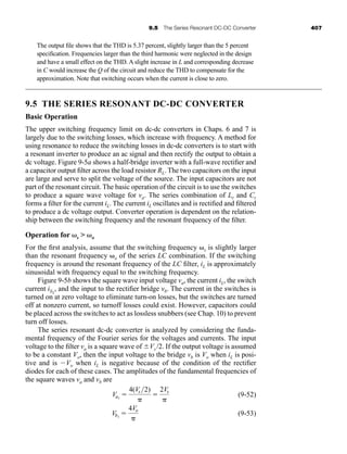 9.5 The Series Resonant DC-DC Converter 407
The output file shows that the THD is 5.37 percent, slightly larger than the 5 percent
specification. Frequencies larger than the third harmonic were neglected in the design
and have a small effect on the THD. A slight increase in L and corresponding decrease
in C would increase the Q of the circuit and reduce the THD to compensate for the
approximation. Note that switching occurs when the current is close to zero.
9.5 THE SERIES RESONANT DC-DC CONVERTER
Basic Operation
The upper switching frequency limit on dc-dc converters in Chaps. 6 and 7 is
largely due to the switching losses, which increase with frequency. A method for
using resonance to reduce the switching losses in dc-dc converters is to start with
a resonant inverter to produce an ac signal and then rectify the output to obtain a
dc voltage. Figure 9-5a shows a half-bridge inverter with a full-wave rectifier and
a capacitor output filter across the load resistor RL. The two capacitors on the input
are large and serve to split the voltage of the source. The input capacitors are not
part of the resonant circuit. The basic operation of the circuit is to use the switches
to produce a square wave voltage for va. The series combination of Lr and Cr
forms a filter for the current iL. The current iL oscillates and is rectified and filtered
to produce a dc voltage output. Converter operation is dependent on the relation-
ship between the switching frequency and the resonant frequency of the filter.
Operation for ␻s  ␻o
For the first analysis, assume that the switching frequency ␻s is slightly larger
than the resonant frequency ␻o of the series LC combination. If the switching
frequency is around the resonant frequency of the LC filter, iL is approximately
sinusoidal with frequency equal to the switching frequency.
Figure 9-5b shows the square wave input voltage va, the current iL, the switch
current iS1
, and the input to the rectifier bridge vb. The current in the switches is
turned on at zero voltage to eliminate turn-on losses, but the switches are turned
off at nonzero current, so turnoff losses could exist. However, capacitors could
be placed across the switches to act as lossless snubbers (see Chap. 10) to prevent
turn off losses.
The series resonant dc-dc converter is analyzed by considering the funda-
mental frequency of the Fourier series for the voltages and currents. The input
voltage to the filter va is a square wave of ⫾Vs /2. If the output voltage is assumed
to be a constant Vo, then the input voltage to the bridge vb is Vo when iL is posi-
tive and is ⫺Vo when iL is negative because of the condition of the rectifier
diodes for each of these cases. The amplitudes of the fundamental frequencies of
the square waves va and vb are
(9-52)
(9-53)
Vb1
⫽
4Vo
␲
Va1
⫽
4(Vs 2)
␲
⫽
2Vs
␲
har80679_ch09_387-430.qxd 12/16/09 3:25 PM Page 407
 