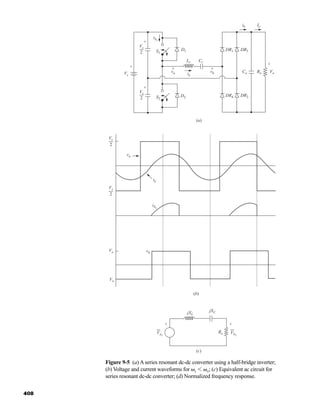 408
Figure 9-5 (a) A series resonant dc-dc converter using a half-bridge inverter;
(b) Voltage and current waveforms for ␻s ⬍ ␻o; (c) Equivalent ac circuit for
series resonant dc-dc converter; (d) Normalized frequency response.
iS1
S1
S2
D2
(a)
DR2
DR4
DR3
Co RL Vo
DR1
D1
iL
Lr Cr
va
Vs
Vs
2
vb
ib Io
+
+
+
+
-
- -
-
+
-
Vs
2
+
-
(b)
Vs
2
Vs
2
Vo
-Vo
iS1
iL
va
vb
-
(c)
Va1
jXL
Re
-jXC
+
-
Vb1
+
-
har80679_ch09_387-430.qxd 12/16/09 3:25 PM Page 408
 