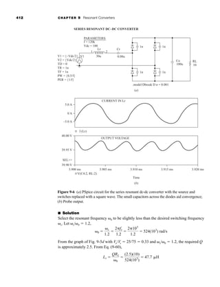412 CHAPTER 9 Resonant Converters
■ Solution
Select the resonant frequency ␻0 to be slightly less than the desired switching frequency
␻s. Let ␻s/␻0 ⫽ 1.2,
From the graph of Fig. 9-5d with Vo/Vs ⫽ 25/75 ⫽ 0.33 and ␻s/␻0 ⫽ 1.2, the required Q
is approximately 2.5. From Eq. (9-60),
Lr ⫽
QRL
␻0
⫽
(2.5)(10)
524(103
)
⫽ 47.7 ␮H
␻0 ⫽
␻s
1.2
⫽
2␲fs
1.2
⫽
2␲105
1.2
⫽ 524(103
) rad/s
Figure 9-6 (a) PSpice circuit for the series resonant dc-dc converter with the source and
switches replaced with a square wave. The small capacitors across the diodes aid convergence;
(b) Probe output.
RL
10
Co
100u
1n
1n
5.0 A
CURRENT IN Lr
OUTPUT VOLTAGE
–5.0 A
I (Lr)
0 A
.model Dbreak D n = 0.001
(a)
Time
(b)
1n
1n
1 2
Lr
30u
V1
Cr
0.08u
V1 = {–Vdc/2}
V2 = {Vdc/2}
TD = 0
TR = 1n
TF = 1n
PW = {0.5/f}
PER = {1/f}
PARAMETERS:
SERIES RESONANT DC–DC CONVERTER
f = 120k
Vdc = 100
40.00 V
39.95 V
39.90 V
3.900 ms
SEL
3.905 ms 3.910 ms 3.915 ms 3.920 ms
V(C4:2, RL:2)
-
+
har80679_ch09_387-430.qxd 12/16/09 3:25 PM Page 412
 