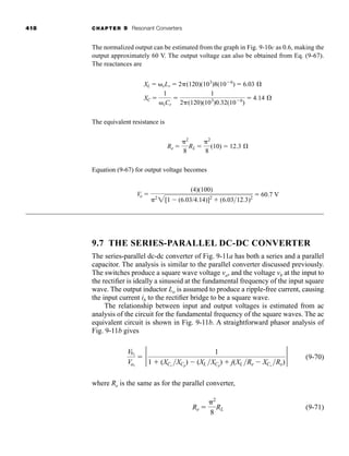 418 CHAPTER 9 Resonant Converters
The normalized output can be estimated from the graph in Fig. 9-10c as 0.6, making the
output approximately 60 V. The output voltage can also be obtained from Eq. (9-67).
The reactances are
The equivalent resistance is
Equation (9-67) for output voltage becomes
9.7 THE SERIES-PARALLEL DC-DC CONVERTER
The series-parallel dc-dc converter of Fig. 9-11a has both a series and a parallel
capacitor. The analysis is similar to the parallel converter discussed previously.
The switches produce a square wave voltage va, and the voltage vb at the input to
the rectifier is ideally a sinusoid at the fundamental frequency of the input square
wave. The output inductor Lo is assumed to produce a ripple-free current, causing
the input current ib to the rectifier bridge to be a square wave.
The relationship between input and output voltages is estimated from ac
analysis of the circuit for the fundamental frequency of the square waves. The ac
equivalent circuit is shown in Fig. 9-11b. A straightforward phasor analysis of
Fig. 9-11b gives
(9-70)
where Re is the same as for the parallel converter,
(9-71)
Re ⫽
␲2
8
RL
Vb1
Va1
⫽ 2 1
1 ⫹ (XCs
XCp
) ⫺ (XL XCp
) ⫹ j(XL Re ⫺ XCs
Re)
2
Vo ⫽
(4)(100)
␲2
2[1 ⫺ (6.03/4.14)]2
⫹ (6.0312.3)2
⫽ 60.7 V
Re ⫽
␲2
8
RL ⫽
␲2
8
(10) ⫽ 12.3 Æ
XL ⫽ ␻sLr ⫽ 2␲(120)(103
)8(10⫺6
) ⫽ 6.03 Æ
XC ⫽
1
␻sCr
⫽
1
2␲(120)(103
)0.32(10⫺6
)
⫽ 4.14 Æ
har80679_ch09_387-430.qxd 12/16/09 3:25 PM Page 418
 