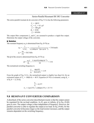 9.8 Resonant Converter Comparison 421
Series-Parallel Resonant DC-DC Converter
The series-parallel resonant dc-dc converter of Fig. 9-11a has the following parameters:
Vs ⫽ 100 V
Cp ⫽ Cs ⫽ 0.1 ␮F
L ⫽ 100 ␮H
RL ⫽ 10 ⍀
fs ⫽ 60 kHz
The output filter components Lo and Co are assumed to produce a ripple-free output.
Determine the output voltage of the converter.
■ Solution
The resonant frequency ␻0 is determined from Eq. (9-76) as
The Q of the circuit is determined from Eq. (9-75) as
The normalized switching frequency is
From the graph of Fig. 9-11c, the normalized output is slightly less than 0.4, for an
estimated output of Vo ⬇ 100(0.4) ⫽ 40 V. Equation (9-74) is evaluated, using Re ⫽
␲2
RL/8 ⫽ 12.34 ⍀,
9.8 RESONANT CONVERTER COMPARISON
A drawback of the series converter described previously is that the output cannot
be regulated for the no-load condition. As RL goes to infinity, Q in Eq. (9-60)
goes to zero. The output voltage is then independent of frequency. However, the
parallel converter is able to regulate the output at no load. In Eq. (9-68), for the
parallel converter Q becomes larger as the load resistor increases, and the output
remains dependent on the switching frequency.
Vo
Vs
⫽ 0.377
Vo ⫽ Vs(0.377) ⫽ (100)(0.377) ⫽ 37.7 V
fs
f0
⫽
60(103
)
50.3(103
)
⫽ 1.19
Q ⫽
␻0 L
RL
⫽
3.16(103
)(100)(10⫺6
)
10
⫽ 3.16
␻0 ⫽
1
2LCs
⫽
1
2(100)(10⫺6
)(0.1)(10⫺6
)
⫽ 316 krad/s
f0 ⫽
␻0
2␲
⫽ 50.3 kHz
EXAMPLE 9-7
har80679_ch09_387-430.qxd 12/16/09 3:25 PM Page 421
 
