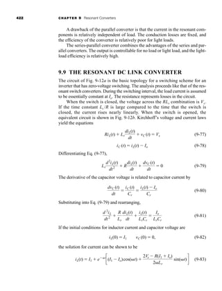 422 CHAPTER 9 Resonant Converters
A drawback of the parallel converter is that the current in the resonant com-
ponents is relatively independent of load. The conduction losses are fixed, and
the efficiency of the converter is relatively poor for light loads.
The series-parallel converter combines the advantages of the series and par-
allel converters. The output is controllable for no load or light load, and the light-
load efficiency is relatively high.
9.9 THE RESONANT DC LINK CONVERTER
The circuit of Fig. 9-12a is the basic topology for a switching scheme for an
inverter that has zero-voltage switching. The analysis proceeds like that of the res-
onant switch converters. During the switching interval, the load current is assumed
to be essentially constant at Io. The resistance represents losses in the circuit.
When the switch is closed, the voltage across the RLr combination is Vs.
If the time constant Lr /R is large compared to the time that the switch is
closed, the current rises nearly linearly. When the switch is opened, the
equivalent circuit is shown in Fig. 9-12b. Kirchhoff’s voltage and current laws
yield the equations
(9-77)
(9-78)
Differentiating Eq. (9-77),
(9-79)
The derivative of the capacitor voltage is related to capacitor current by
(9-80)
Substituting into Eq. (9-79) and rearranging,
(9-81)
If the initial conditions for inductor current and capacitor voltage are
(9-82)
the solution for current can be shown to be
(9-83)
iL(t) ⫽ I1 ⫹ e⫺␣t
c(I1 ⫺ Io)cos(␻t) ⫹
2Vs ⫺ R(I1 ⫹ Io)
2␻Lr
sin(␻t)d
vC (0) ⫽ 0,
iL(0) ⫽ I1
d 2
iL
dt2 ⫹
R
Lr
diL(t)
dt
⫹
iL(t)
LrCr
⫽
Io
LrCr
dvC (t)
dt
⫽
iC (t)
Cr
⫽
iL(t) ⫺ Io
Cr
Lr
d2
iL(t)
dt2 ⫹ R
diL(t)
dt
⫹
dvC (t)
dt
⫽ 0
iC (t) ⫽ iL(t) ⫺ Io
RiL(t) ⫹ Lr
diL(t)
dt
⫹ vC (t) ⫽ Vs
har80679_ch09_387-430.qxd 12/16/09 3:25 PM Page 422
 