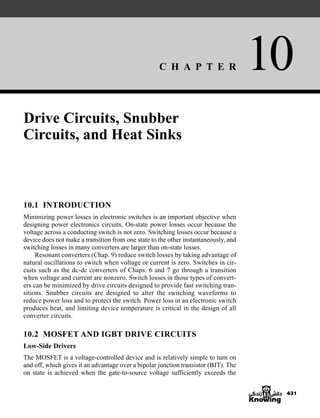 C H A P T E R 10
431
Drive Circuits, Snubber
Circuits, and Heat Sinks
10.1 INTRODUCTION
Minimizing power losses in electronic switches is an important objective when
designing power electronics circuits. On-state power losses occur because the
voltage across a conducting switch is not zero. Switching losses occur because a
device does not make a transition from one state to the other instantaneously, and
switching losses in many converters are larger than on-state losses.
Resonant converters (Chap. 9) reduce switch losses by taking advantage of
natural oscillations to switch when voltage or current is zero. Switches in cir-
cuits such as the dc-dc converters of Chaps. 6 and 7 go through a transition
when voltage and current are nonzero. Switch losses in those types of convert-
ers can be minimized by drive circuits designed to provide fast switching tran-
sitions. Snubber circuits are designed to alter the switching waveforms to
reduce power loss and to protect the switch. Power loss in an electronic switch
produces heat, and limiting device temperature is critical in the design of all
converter circuits.
10.2 MOSFET AND IGBT DRIVE CIRCUITS
Low-Side Drivers
The MOSFET is a voltage-controlled device and is relatively simple to turn on
and off, which gives it an advantage over a bipolar junction transistor (BJT). The
on state is achieved when the gate-to-source voltage sufficiently exceeds the
har80679_ch10_431-460.qxd 12/16/09 3:58 PM Page 431
 
