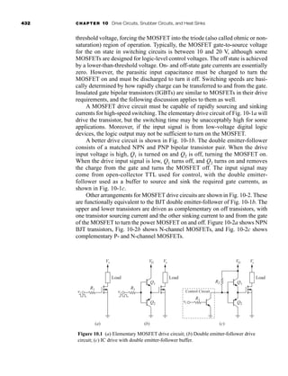 432 CHAPTER 10 Drive Circuits, Snubber Circuits, and Heat Sinks
threshold voltage, forcing the MOSFET into the triode (also called ohmic or non-
saturation) region of operation. Typically, the MOSFET gate-to-source voltage
for the on state in switching circuits is between 10 and 20 V, although some
MOSFETs are designed for logic-level control voltages. The off state is achieved
by a lower-than-threshold voltage. On- and off-state gate currents are essentially
zero. However, the parasitic input capacitance must be charged to turn the
MOSFET on and must be discharged to turn it off. Switching speeds are basi-
cally determined by how rapidly charge can be transferred to and from the gate.
Insulated gate bipolar transistors (IGBTs) are similar to MOSFETs in their drive
requirements, and the following discussion applies to them as well.
A MOSFET drive circuit must be capable of rapidly sourcing and sinking
currents for high-speed switching. The elementary drive circuit of Fig. 10-1a will
drive the transistor, but the switching time may be unacceptably high for some
applications. Moreover, if the input signal is from low-voltage digital logic
devices, the logic output may not be sufficient to turn on the MOSFET.
A better drive circuit is shown in Fig. 10-1b. The double emitter-follower
consists of a matched NPN and PNP bipolar transistor pair. When the drive
input voltage is high, Q1 is turned on and Q2 is off, turning the MOSFET on.
When the drive input signal is low, Q1 turns off, and Q2 turns on and removes
the charge from the gate and turns the MOSFET off. The input signal may
come from open-collector TTL used for control, with the double emitter-
follower used as a buffer to source and sink the required gate currents, as
shown in Fig. 10-1c.
Other arrangements for MOSFET drive circuits are shown in Fig. 10-2. These
are functionally equivalent to the BJT double emitter-follower of Fig. 10-1b. The
upper and lower transistors are driven as complementary on off transistors, with
one transistor sourcing current and the other sinking current to and from the gate
of the MOSFET to turn the power MOSFET on and off. Figure 10-2a shows NPN
BJT transistors, Fig. 10-2b shows N-channel MOSFETs, and Fig. 10-2c shows
complementary P- and N-channel MOSFETs.
vi
Vs
Load
Vs
VG
Q1
Q2
Load
(a) (b) (c)
Control Circuit
R1
vi
vi
R1
R1
R2
Vs
VG
Q1
Q2
Load
Figure 10.1 (a) Elementary MOSFET drive circuit; (b) Double emitter-follower drive
circuit; (c) IC drive with double emitter-follower buffer.
har80679_ch10_431-460.qxd 12/16/09 3:58 PM Page 432
 