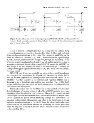 10.2 MOSFET and IGBT Drive Circuits 435
A way to achieve a voltage higher than the source is to use a charge pump
(switched-capacitor converter) as described in Chap. 6. One such high-side
driver configuration is shown in Fig. 10-4a. The two driver MOSFETs and the
diode are labeled as switches S1, S2, and S3. When the control signal is high,
S1 and S2 turn on, and the capacitor charges to Vs through the diode (Fig. 10-4b).
When the control signal goes low, S1 and S2 are off, and the capacitor voltage is
across the resistor and the gate of the power MOSFET, turning the MOSFET on.
The voltage at the load becomes the same as the source voltage Vs, causing the
voltage at the upper capacitor terminal to be 2Vs. This drive circuit is called a
bootstrap circuit.
MOSFET gate drivers are available as integrated-circuit (IC) packages.
An example is the International Rectifier IR2117 shown in Fig. 10-5a. The IC
with an external capacitor and diode provides the bootstrap circuit for the
MOSFET. Another example is the International Rectifier IR2110 that is
designed to drive both high-side and low-side switches (Fig. 10-5b). Half-
bridge and full-bridge converters are applications where both high-side and
low-side drivers are required.
Electrical isolation between the MOSFET and the control circuit is often
desirable because of elevated voltage levels of the MOSFET, as in the upper tran-
sistors in a full-bridge circuit or a buck converter. Magnetically coupled and opti-
cally coupled circuits are commonly used for electrical isolation. Figure 10-6a
shows a control and power circuit electrically isolated by a transformer. The
capacitor on the control side prevents a dc offset in the transformer. A typical
switching waveform is shown in Fig. 10-6b. Since the volt-second product must
be the same on the transformer primary and secondary, the circuit works best
when the duty ratio is around 50 percent. A basic optically isolated drive circuit
is shown in Fig. 10-6c.
Load
S2
S3
S1
Switch
control
High-side
switch
Vs
Load
Off
0 V
0 V
Vs
+
–
S2
S3
S1
Vs
Load
On
Vs
2Vs
Vg –
+
C
+
–
S2
S3
S1
Vs
Vs
(b) (c)
(a)
Figure 10.4 (a) A bootstrap circuit for driving a high-side MOSFET or IGBT; (b) The circuit for the
switches closed, causing the capacitor to charge to Vs; (c) The circuit with the switches open, showing that the
gate-to-source voltage is Vs.
har80679_ch10_431-460.qxd 12/16/09 3:58 PM Page 435
 