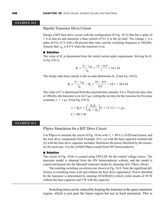 438 CHAPTER 10 Drive Circuits, Snubber Circuits, and Heat Sinks
Bipolar Transistor Drive Circuit
Design a BJT base drive circuit with the configuration of Fig. 10-7a that has a spike of
1 A at turn-on and maintains a base current of 0.2 A in the on state. The voltage vi is a
pulse of 0 to 15 V with a 50 percent duty ratio, and the switching frequency is 100 kHz.
Assume that vBE is 0.9 V when the transistor is on.
■ Solution
The value of R1 is determined from the initial current spike requirement. Solving for R1
in Eq. (10-1),
The steady-state base current in the on state determines R2. From Eq. (10-2),
The value of C is determined from the required time constant. For a 50 percent duty ratio
at 100 kHz, the transistor is on for 5 s. Letting the on time for the transistor be five time
constants,   1 s. From Eq. (10-3),
PSpice Simulation for a BJT Drive Circuit
Use PSpice to simulate the circuit of Fig. 10-8a with Vs  80 V, a 10- load resistor, and
the base drive components from Example 10-2: (a) with the base capacitor omitted and
(b) with the base drive capacitor included. Determine the power absorbed by the transis-
tor for each case. Use the 2n5686 PSpice model from ON Semiconductor.
■ Solution
The circuit of Fig. 10-8a is created using VPULSE for the control voltage source. The
transistor model is obtained from the ON Semiconductor website, and the model is
copied and pasted into the QbreakN transistor model by choosing Edit, PSpice Model.
The resulting switching waveforms are shown in Fig. 10-8. Note the significant dif-
ference in switching times with and without the base drive capacitance. Power absorbed
by the transistor is determined by entering AVG(W(Q1)) which yields results of 30 W
without the base capacitor and 5 W with the capacitor.
Switching times can be reduced by keeping the transistor in the quasi-saturation
region, which is just past the linear region but not in hard saturation. This is
  REC  a
R1R2
R1  R2
bC  11.3 C  1 s
C  88.7 nF
R2 
Vi  vBE
IB2
 R1 
15  0.9
0.2
 14.1  56.4 Æ
R1 
Vi  vBE
IB1

15  0.9
1
 14.1 Æ
EXAMPLE 10.2
EXAMPLE 10.3
har80679_ch10_431-460.qxd 12/16/09 3:58 PM Page 438
 