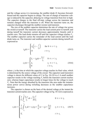 10.5 Transistor Snubber Circuits 443
and the voltage across it is increasing, the snubber diode Ds becomes forward-
biased and the capacitor begins to charge. The rate of change of transistor volt-
age is reduced by the capacitor, delaying its voltage transition from low to high.
The capacitor charges to the final off-state voltage across the transistor and
remains charged while the transistor is off. When the transistor turns on, the
capacitor discharges through the snubber resistor and transistor.
The size of the snubber capacitor determines the rate of voltage rise across
the switch at turnoff. The transistor carries the load current prior to turnoff, and
during turnoff the transistor current decreases approximately linearly until it
reaches zero. The load diode remains off until the capacitor voltage reaches Vs.
The snubber capacitor carries the remainder of the load current until the load
diode turns on. The transistor and snubber-capacitor currents during turnoff are
expressed as
(10-5)
(10-6)
where tx is the time at which the capacitor voltage reaches its final value, which
is determined by the source voltage of the circuit. The capacitor (and transistor)
voltage is shown for different values of C in Fig. 10-12b to d. A small snubber
capacitor results in the voltage reaching Vs before the transistor current reaches
zero, whereas larger capacitance results in longer times for the voltage to reach
Vs. Note that the energy absorbed by the transistor (the area under the instanta-
neous power curve) during switching decreases as the snubber capacitance
increases.
The capacitor is chosen on the basis of the desired voltage at the instant the
transistor current reaches zero. The capacitor voltage in Fig. 10-12d is expressed as
(10-7)
vc(t)  h
1
C L
t
0
IL t
tf
dt 
IL t2
2Ctf
0 t tf
1
C L
t
tf
IL dt  vc(tf) 
IL
C
(t  tf) 
ILtf
2C
tf t tx
Vs t tx
iC(t)  d
IL  iQ(t) 
IL t
tf
0 t tf
IL tf t tx
0 t tx
iQ(t)  d
ILa1 
t
tf
b
0
for 0 t tf
t tf
har80679_ch10_431-460.qxd 12/16/09 3:58 PM Page 443
 