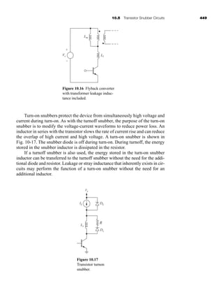 10.5 Transistor Snubber Circuits 449
Turn-on snubbers protect the device from simultaneously high voltage and
current during turn-on. As with the turnoff snubber, the purpose of the turn-on
snubber is to modify the voltage-current waveforms to reduce power loss. An
inductor in series with the transistor slows the rate of current rise and can reduce
the overlap of high current and high voltage. A turn-on snubber is shown in
Fig. 10-17. The snubber diode is off during turn-on. During turnoff, the energy
stored in the snubber inductor is dissipated in the resistor.
If a turnoff snubber is also used, the energy stored in the turn-on snubber
inductor can be transferred to the turnoff snubber without the need for the addi-
tional diode and resistor. Leakage or stray inductance that inherently exists in cir-
cuits may perform the function of a turn-on snubber without the need for an
additional inductor.
Vs
Lm
Ll
+
–
Figure 10.16 Flyback converter
with transformer leakage induc-
tance included.
Vs
IL DL
Ds
Ls
R
Figure 10.17
Transistor turnon
snubber.
har80679_ch10_431-460.qxd 12/16/09 3:58 PM Page 449
 
