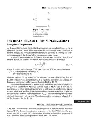 10.8 Heat Sinks and Thermal Management 451
10.8 HEAT SINKS AND THERMAL MANAGEMENT
Steady-State Temperatures
As discussed throughout this textbook, conduction and switching losses occur in
electronic devices. Those losses represent electrical-energy being converted to
thermal energy, and removal of thermal energy is essential in keeping the inter-
nal temperature of the device below its maximum rated value.
In general, the temperature difference between two points is a function of
thermal power and thermal resistance. Thermal resistance is defined as
(10-16)
where R  thermal resistance, C/W (also listed as K/W on some datasheets)
T1  T2  temperature difference, C
P  thermal power, W
A useful electric circuit analog for steady-state thermal calculations that fits
Eq. (10-16) uses P as a current source, R as electrical resistance, and voltage dif-
ference as temperature difference, as illustrated in Fig. 10-20.
The internal temperature of an electronic switching device is referred to as
the junction temperature. Although devices such as MOSFETs do not have a
junction per se when conducting, the term is still used. In an electronic device
without a heat sink, the junction temperature is determined by thermal power and
the junction-to-ambient thermal resistance R ,JA. The ambient temperature is that
of the air in contact with the case. Manufacturers often include the value of R ,JA
on the datasheet for the device.
MOSFET Maximum Power Absorption
A MOSFET manufacturer’s datasheet lists the junction-to-ambient thermal resistance
R ,JA as 62C/W. The maximum junction temperature is listed at 175C, but the designer
wishes for it not to exceed 150C for increased reliability. If the ambient temperature is
40C, determine the maximum power that the MOSFET can absorb.
R 
T1  T2
P
T1
T2
Rθ
P
Figure 10.20 An elec-
tric circuit equivalent
to determine tempera-
ture difference.
EXAMPLE 10.5
har80679_ch10_431-460.qxd 12/16/09 3:58 PM Page 451
 