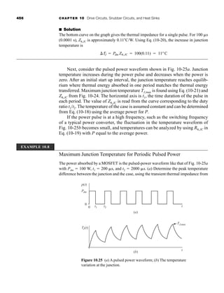 456 CHAPTER 10 Drive Circuits, Snubber Circuits, and Heat Sinks
■ Solution
The bottom curve on the graph gives the thermal impedance for a single pulse. For 100 s
(0.0001 s), Z ,JC is approximately 0.11C/W. Using Eq. (10-20), the increase in junction
temperature is
Next, consider the pulsed power waveform shown in Fig. 10-25a. Junction
temperature increases during the power pulse and decreases when the power is
zero. After an initial start up interval, the junction temperature reaches equilib-
rium where thermal energy absorbed in one period matches the thermal energy
transferred. Maximum junction temperature TJ,max is found using Eq. (10-21) and
Z ,JC from Fig. 10-24. The horizontal axis is t1, the time duration of the pulse in
each period. The value of Z ,JC is read from the curve corresponding to the duty
ratio t1/t2. The temperature of the case is assumed constant and can be determined
from Eq. (10-18) using the average power for P.
If the power pulse is at a high frequency, such as the switching frequency
of a typical power converter, the fluctuation in the temperature waveform of
Fig. 10-25b becomes small, and temperatures can be analyzed by using R ,JC in
Eq. (10-19) with P equal to the average power.
Maximum Junction Temperature for Periodic Pulsed Power
The power absorbed by a MOSFET is the pulsed-power waveform like that of Fig. 10-25a
with Pdm  100 W, t1  200 s, and t2  2000 s. (a) Determine the peak temperature
difference between the junction and the case, using the transient thermal impedance from
TJ  Pdm Z ,JC  100(0.11)  11°C
0
0 t1 t2 t
t
TJ,max
TJ(t)
Pdm
p(t)
(a)
(b)
Figure 10.25 (a) A pulsed power waveform; (b) The temperature
variation at the junction.
EXAMPLE 10.8
har80679_ch10_431-460.qxd 12/16/09 3:58 PM Page 456
 