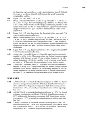 Problems 459
(a) Determine expressions for iQ, ic, and vc during transistor turnoff. (b) Graph
the iQ and vC waveforms at turnoff. (c) Determine the turnoff losses in the
switch and the snubber.
10-6 Repeat Prob. 10-5, using C  0.01 F.
10-7 Design a turnoff snubber circuit like that of Fig. 10-12a for Vs  150 V, IL 
10 A, and tf  0.1 s. The switching frequency is 100 kHz, and the duty ratio
is 0.4. Use the criteria that the switch voltage should reach Vs when the switch
current reaches zero and that five time constants are required for capacitor dis-
charge when the switch is open. Determine the turnoff losses for the switch
and snubber.
10-8 Repeat Prob. 10-7, using the criterion that the switch voltage must reach 75 V
when the switch current reaches zero.
10-9 Design a turnoff snubber circuit like that of Fig. 10-12a for Vs  170 V, IL 
7 A, and tf  0.5 s. The switching frequency is 125 kHz, and the duty ratio is
0.4. Use the criteria that the switch voltage should reach Vs when the switch
current reaches zero and that five time constants are required for capacitor dis-
charge when the switch is open. Determine the turnoff losses for the switch
and snubber.
10-10 Repeat Prob. 10-9, using the criterion that the switch voltage must reach 125 V
when the switch current reaches zero.
10-11 A switch has a current fall time tf of 0.5 s and is used in a converter that is
modeled as in Fig. 10-11a. The source voltage and the final voltage across the
switch are 80 V, the load current is 5 A, the switching frequency is 200 kHz,
and the duty ratio is 0.35. Design a snubber circuit to limit the turnoff loss in
the switch to 1 W. Determine the power absorbed by the snubber resistor.
10-12 A switch has a current fall time tf of 1.0 s and is used in a converter that is
modeled as in Fig. 10-11a. The source voltage and the final voltage across the
switch are 120 V, the load current is 6 A, the switching frequency is 100 kHz,
and the duty ratio is 0.3. Design a snubber circuit to limit the turnoff loss in
the switch to 2 W. Determine the power absorbed by the snubber resistor.
HEAT SINKS
10-13 A MOSFET with no heat sink absorbs a thermal power of 2.0 W. The thermal
resistance from junction to ambient is 40C/W, if the ambient temperature is
30C. (a) Determine the junction temperature. (b) If the maximum junction
temperature is 150C, how much power can be absorbed without requiring a
heat sink?
10-14 A MOSFET with no heat sink absorbs a thermal power of 1.5 W. The thermal
resistance from junction to ambient is 55C/W, if the ambient temperature is
25C. (a) Determine the junction temperature. (b) If the maximum junction
temperature is 175C, how much power can be absorbed without requiring a
heat sink?
10-15 A MOSFET mounted on a heat sink absorbs a thermal power of 10 W. The
thermal resistances are 1.1C/W from the junction to the case, 0.9C/W for the
case to the heat sink, and 2.5C/W for the heat sink to ambient. The ambient
temperature is 40C. Determine the junction temperature.
har80679_ch10_431-460.qxd 12/16/09 3:58 PM Page 459
 