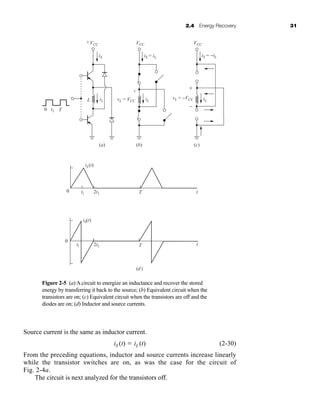 2.4 Energy Recovery 31
Source current is the same as inductor current.
iS (t)  iL (t) (2-30)
From the preceding equations, inductor and source currents increase linearly
while the transistor switches are on, as was the case for the circuit of
Fig. 2-4a.
The circuit is next analyzed for the transistors off.
Figure 2-5 (a) A circuit to energize an inductance and recover the stored
energy by transferring it back to the source; (b) Equivalent circuit when the
transistors are on; (c) Equivalent circuit when the transistors are off and the
diodes are on; (d) Inductor and source currents.
(d)
t1
t1
2t1
2t1
t
t
T
T
iL(t)
iS(t)
0
0
iS
iL
iL
L iL
iS = iL
vL = VCC
vL = −VCC
iS = −iL
VCC
VCC VCC
+
+
+
(a) (b) (c)
0 t1 T
−
har80679_ch02_021-064.qxd 12/15/09 3:01 PM Page 31
 