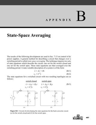 A P P E N D I X B
467
State-Space Averaging
The results of the following development are used in Sec. 7.13 on control of dc
power supplies. A general method for describing a circuit that changes over a
switching period is called state-space averaging. The technique requires two sets
of state equations which describe the circuit: one set for the switch closed and
one set for the switch open. These state equations are then averaged over the
switching period. A state-variable description of a system is of the form
(B-1)
(B-2)
The state equations for a switched circuit with two resulting topologies are as
follows:
switch closed switch open
(B-3)
Figure B-1 Circuits for developing the state equations for the buck converter circuit
(a) for the switch closed and (b) for the switch open.
Vs
(a)
vC
iL
rC
iC iR
L
C
R R
+
− +
−
(b)
vC
iL
rC
iC iR
L
C
+
−
x
#
 A1x  B1v x
#
 A2x  B2v
vo  CT
1x vo  CT
2x
vo  CT
x
x
#
 Ac  Bv
har80679_appb_467-472.qxd 12/16/09 4:34 PM Page 467
 