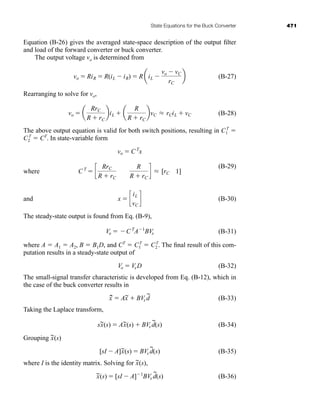 State Equations for the Buck Converter 471
Equation (B-26) gives the averaged state-space description of the output filter
and load of the forward converter or buck converter.
The output voltage vo is determined from
(B-27)
Rearranging to solve for vo,
(B-28)
The above output equation is valid for both switch positions, resulting in C1
T

C2
T
 CT
. In state-variable form
where
(B-29)
and (B-30)
The steady-state output is found from Eq. (B-9),
(B-31)
where A  A1  A2, B  B1D, and CT
 C1
T
 C2
T
. The final result of this com-
putation results in a steady-state output of
(B-32)
The small-signal transfer characteristic is developed from Eq. (B-12), which in
the case of the buck converter results in
(B-33)
Taking the Laplace transform,
(B-34)
Grouping
(B-35)
where I is the identity matrix. Solving for (s),
(B-36)
x
~(s)  [sI  A]1
BVs d
~
(s)
x
~
[sI  A]x
~(s)  BVs d
~
(s)
x
~(s)
sx
~(s)  Ax
~(s)  BVs d
~
(s)
x
~
.
 Ax
~  BVs d
~
Vo  VsD
Vo  CT
A1
BVs
x  c
iL
vC
d
CT
 c
RrC
R  rC
R
R  rC
d L [rC 1]
vo  CT
x
vo  a
RrC
R  rC
biL  a
R
R  rC
bvC L rCiL  vC
vo  RiR  R(iL  iR)  R aiL 
vo  vC
rC
b
har80679_appb_467-472.qxd 12/16/09 4:34 PM Page 471
 