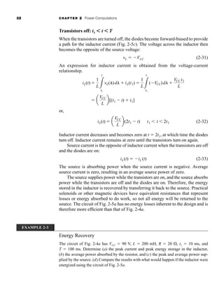 32 CHAPTER 2 Power Computations
Transistors off: t1 ⬍ t ⬍ T
When the transistors are turned off, the diodes become forward-biased to provide
a path for the inductor current (Fig. 2-5c). The voltage across the inductor then
becomes the opposite of the source voltage:
vL  VCC (2-31)
An expression for inductor current is obtained from the voltage-current
relationship.
or,
(2-32)
Inductor current decreases and becomes zero at t  2t1, at which time the diodes
turn off. Inductor current remains at zero until the transistors turn on again.
Source current is the opposite of inductor current when the transistors are off
and the diodes are on:
iS (t)  iL (t) (2-33)
The source is absorbing power when the source current is negative. Average
source current is zero, resulting in an average source power of zero.
The source supplies power while the transistors are on, and the source absorbs
power while the transistors are off and the diodes are on. Therefore, the energy
stored in the inductor is recovered by transferring it back to the source. Practical
solenoids or other magnetic devices have equivalent resistances that represent
losses or energy absorbed to do work, so not all energy will be returned to the
source. The circuit of Fig. 2-5a has no energy losses inherent to the design and is
therefore more efficient than that of Fig. 2-4a.
iL(t)  a
VCC
L
b(2t1  t) t1  t  2t1
 a
VCC
L
b[(t1  t)  t1]
iL(t) 
1
L3
t
t1
vL(l)dl  iL(t1) 
1
L3
t
t1
(VCC)dl 
VCC t1
L
EXAMPLE 2-3
Energy Recovery
The circuit of Fig. 2-4a has VCC  90 V, L  200 mH, R  20 , t1  10 ms, and
T  100 ms. Determine (a) the peak current and peak energy storage in the inductor,
(b) the average power absorbed by the resistor, and (c) the peak and average power sup-
plied by the source. (d) Compare the results with what would happen if the inductor were
energized using the circuit of Fig. 2-5a.
har80679_ch02_021-064.qxd 12/15/09 3:01 PM Page 32
 