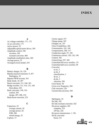 INDEX
473
Carrier signal, 357
Charge pump, 247
Chopper, dc, 197
Class D amplifiers, 366
Commutation, 103, 160
Compensation, 308, 317
Conduction angle, 97, 189
Continuous current, 120, 126, 198
Control, 302
Control loop, 297, 303
Controlled full-wave rectifier, 131
Controlled half-wave rectifier, 94
Converter
ac-ac, 2
ac-dc, 2
classification, 1
dc-ac, 2
dc-dc, 2
selection, 298
Crest factor, 50
Cross-over frequency, 304
Ćuk converter, 226
Current-fed converter, 294
D
Darlington, 10
Dc link, 382
Dc link resonant converter, 422
Dc power supplies, 265
complete, 325
off line, 326
Dc power transmission, 1, 156
Dc-dc converter
boost, 211
A
Ac voltage controller, 171, 172
Ac-ac converter, 171
Active power, 22
Adjustable-speed motor drives, 349
Amplitude control, 346
inverters, 342
resonant converter, 404
Amplitude modulation ratio, 360
Average power, 22
Averaged circuit model, 254
B
Battery charger, 24, 120
Bipolar junction transistor, 9, 437
Darlington, 10
Bipolar PWM inverter, 361
Body diode, 10, 207
Boost converter, 211, 244, 301
Bridge rectifier, 111, 114, 131, 160
three phase, 463
Buck converter, 198, 310
control, 303
design, 207, 208, 210
Buck-boost converter, 221
C
Capacitors, 25
average current, 26
average power, 26
ESR, 206
stored energy, 25
Capture, 13
har80679_ndx_473-482.qxd 12/16/09 4:49 PM Page 473
 