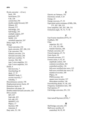 474 Index
E
Electric arc furnaces, 192
Electronic switch, 5, 65
Energy, 22
Energy recovery, 27, 32
Equivalent series resistance (ESR), 206,
273, 307, 309, 323
Error amplifier, 303, 307, 308, 311
Extinction angle, 70, 72, 77, 96
F
Fast Fourier transform (FFT), 55
Feedback, 302
Filter
capacitor, 88, 122
L-C, 126, 323, 404
transfer function, 306
Flyback converter, 267
Forced response, 67, 76
Form factor, 50
Forward converter, 277
Fourier series, 4, 43, 45
amplitude control, 343
common waveforms, 461
controlled rectifier, 136
full-wave rectified sine wave, 115
half-wave rectified sine wave, 82
multilevel inverter, 349
PSpice, 54
PWM inverter, 361
square-wave inverter, 337
three-phase rectifier, 146
Freewheeling diode, 81, 86, 103
Frequency modulation ratio, 360
Fuel injector, 27
Full-bridge converter, 291, 331
G
Gate turnoff thyristor (GTO), 7
H
Half-bridge converter, 291
Half-wave rectifier, 65
controlled, 94, 95, 99
Dc-dc converter —(Cont.)
buck, 198
buck-boost, 221
Cuk, 226
current-fed, 294
double-ended forward, 285
flyback, 267
forward, 277
full-bridge, 291
half-bridge, 291
multiple outputs, 297
push-pull, 287
SEPIC, 231
switched capacitor, 247
Delay angle, 94, 131
Design
boost converter, 216
buck converter, 207, 208, 210
Ćuk converter, 230
flyback converter, 274
forward converter, 284
half-wave rectifier, 74
inverter, 344, 364
type 2 error amplifier, 311
type 3 error amplifier, 318
Diode, 6
fast-recovery, 7
freewheeling, 81
ideal, 17, 72
MOSFET body, 9
reverse recovery, 7
Schottky, 7
Discontinuous current, 198
Displacement power factor, 49
Distortion factor, 49
Distortion volt-amps, 50
Double-ended forward converter, 285
Drive circuits
BJT, 437
high side, 433
low side, 431
MOSFET, 431
PSpice, 17
thyristor, 440
transistor, 8
Duty ratio, 35, 198
har80679_ndx_473-482.qxd 12/16/09 4:49 PM Page 474
 