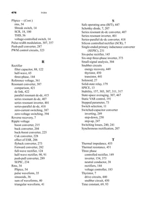 476 Index
S
Safe operating area (BJT), 447
Schottky diode, 7, 207
Series resonant dc-dc converter, 407
Series resonant inverter, 401
Series-parallel dc-dc converter, 418
Silicon controlled rectifier (SCR), 7
Single-ended primary inductance converter
(SEPIC), 231
Six-pulse rectifier, 145
Six-step three-phase inverter, 373
Small-signal analysis, 304
Snubber circuits
energy recovery, 449
thyristor, 450
transistor, 441
Solenoid, 27
Solid-state relay, 179
SPICE, 13
Stability, 157, 303, 307, 311, 317
State-space averaging, 307, 467
Static VAR control, 191
Stepped parameter, 73
Switch selection, 11
Switched-capacitor converter
inverting, 249
step-down, 250
step-up, 247
Switching losses, 240, 241
Synchronous rectification, 207
T
Thermal impedance, 455
Thermal resistance, 451
Three phase
controlled rectifier, 149
inverter, 154, 373
neutral conductor, 38
rectifiers, 144
voltage controller, 183
Thyristor, 7
drive circuits, 440
snubber circuit, 450
Time constant, 69, 93
PSpice —(Cont.)
rms, 54
Sbreak switch, 14
SCR, 18, 100
THD, 56
voltage-controlled switch, 14
Pulse-width modulation, 307, 357
Push-pull converter, 287
PWM control circuits, 323
R
Rectifier
filter capacitor, 88, 122
half-wave, 65
three-phase, 144
Reference voltage, 361
Resonant converter, 387
comparison, 421
dc link, 422
parallel resonant dc-dc, 415
series resonant dc-dc, 407
series resonant inverter, 401
series-parallel dc-dc, 418
zero-current switching, 387
zero-voltage switching, 394
Reverse recovery, 7
Ripple voltage
boost converter, 215
buck converter, 204
buck-boost converter, 225
Cuk converter, 228
effect of ESR, 206
flyback converter, 273
Forward converter, 282
full-wave rectifier, 124
half-wave rectifier, 90, 91
push-pull converter, 289
SEPIC, 234
Rms, 34
PSpice, 54
pulse waveform, 35
sinusoids, 36
sum of waveforms, 40
triangular waveform, 41
har80679_ndx_473-482.qxd 12/16/09 4:49 PM Page 476
 