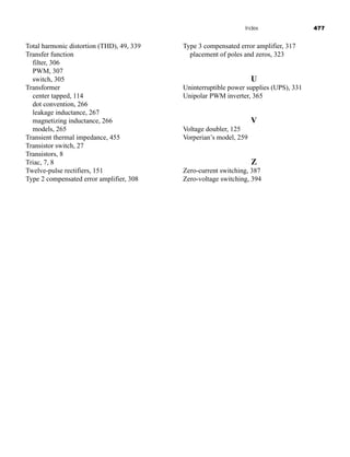 Index 477
Type 3 compensated error amplifier, 317
placement of poles and zeros, 323
U
Uninterruptible power supplies (UPS), 331
Unipolar PWM inverter, 365
V
Voltage doubler, 125
Vorperian’s model, 259
Z
Zero-current switching, 387
Zero-voltage switching, 394
Total harmonic distortion (THD), 49, 339
Transfer function
filter, 306
PWM, 307
switch, 305
Transformer
center tapped, 114
dot convention, 266
leakage inductance, 267
magnetizing inductance, 266
models, 265
Transient thermal impedance, 455
Transistor switch, 27
Transistors, 8
Triac, 7, 8
Twelve-pulse rectifiers, 151
Type 2 compensated error amplifier, 308
har80679_ndx_473-482.qxd 12/16/09 4:49 PM Page 477
 