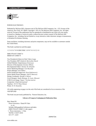 POWER ELECTRONICS
Published by McGraw-Hill, a business unit of The McGraw-Hill Companies, Inc., 1221 Avenue of the
Americas, New York, NY 10020. Copyright © 2011 by The McGraw-Hill Companies, Inc. All rights
reserved. No part of this publication may be reproduced or distributed in any form or by any means,
or stored in a database or retrieval system, without the prior written consent of The McGraw-Hill
Companies, Inc., including, but not limited to, in any network or other electronic storage or transmission,
or broadcast for distance learning.
Some ancillaries, including electronic and print components, may not be available to customers outside
the United States.
This book is printed on acid-free paper.
1 2 3 4 5 6 7 8 9 0 DOC/DOC 1 0 9 8 7 6 5 4 3 2 1 0
ISBN 978-0-07-338067-4
MHID 0-07-338067-9
Vice President & Editor-in-Chief: Marty Lange
Vice President, EDP: Kimberly Meriwether-David
Global Publisher: Raghothaman Srinivasan
Director of Development: Kristine Tibbetts
Developmental Editor: Darlene M. Schueller
Senior Marketing Manager: Curt Reynolds
Project Manager: Erin Melloy
Senior Production Supervisor: Kara Kudronowicz
Senior Media Project Manager: Jodi K. Banowetz
Design Coordinator: Brenda A. Rolwes
Cover Designer: Studio Montage, St. Louis, Missouri
(USE) Cover Image: Figure 7.5a from interior
Compositor: Glyph International
Typeface: 10.5/12 Times Roman
Printer: R. R. Donnelley
All credits appearing on page or at the end of the book are considered to be an extension of the
copyright page.
This book was previously published by: Pearson Education, Inc.
Library of Congress Cataloging-in-Publication Data
Hart, Daniel W.
Power electronics / Daniel W. Hart.
p. cm.
Includes bibliographical references and index.
ISBN 978-0-07-338067-4 (alk. paper)
1. Power electronics. I. Title.
TK7881.15.H373 2010
621.31'7—dc22
2009047266
www.mhhe.com
har80679_FM_i-xiv.qxd 12/17/09 12:38 PM Page ii
 