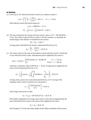 2.4 Energy Recovery 33
■ Solution
(a) From Eq. (2-19), when the transistor switch is on, inductor current is
Peak inductor current and stored energy are
(b) The time constant for the current when the switch is open is L/R  200 mH/20  
10 ms. The switch is open for 90 ms, which is 10 time constants, so essentially all
stored energy in the inductor is transferred to the resistor:
Average power absorbed by the resistor is determined from Eq. (2-4):
(c) The source current is the same as the inductor current when the switch is closed and
is zero when the switch is open. Instantaneous power supplied by the source is
which has a maximum value of 405 W at t  10 ms. Average power supplied by the
source can be determined from Eq. (2-3):
Average source power also can be determined from Eq. (2-5). Average of the
triangular source current waveform over one period is
and average source power is then
Still another computation of average source power comes from recognizing that the
power absorbed by the resistor is the same as that supplied by the source.
(See Example 2-13 at the end of this chapter for the PSpice simulation of this circuit.)
PS  PR  20.25 W
PS  VCCIS  (90 V)(0.225 A)  20.25 W
IS 
1
2
B
(0.01s)(4.5A)
0.1s
R  0.225 A
PS 
1
T3
T
0
pS(t) dt 
1
0.1
£
3
0.01
0
40,500t dt 
3
0.1
0.01
0 dt≥  20.25 W
pS(t)  vS(t)iS(t)  b
(90V)(450t A)  40,500t W 0  t  10 ms
0 10 ms  t  100 ms
PR 
WR
T

2.025 J
0.1 s
 20.25 W
WR  WL  2.025 J
WL 
1
2
Li2
(t1) 
1
2
(0.2)(4.5)2
 2.025 J
iL(t1)  450(0.01)  4.5 A
iL(t)  a
VCC
L
bt  a
90
0.2
bt  450t A 0  t  10 ms
har80679_ch02_021-064.qxd 12/15/09 3:01 PM Page 33
 