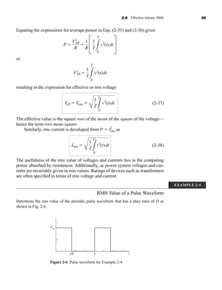 2.5 Effective Values: RMS 35
Equating the expressions for average power in Eqs. (2-35) and (2-36) gives
or
resulting in the expression for effective or rms voltage
(2-37)
The effective value is the square root of the mean of the square of the voltage—
hence the term root mean square.
Similarly, rms current is developed from P  I2
rms as
(2-38)
The usefulness of the rms value of voltages and currents lies in the computing
power absorbed by resistances. Additionally, ac power system voltages and cur-
rents are invariably given in rms values. Ratings of devices such as transformers
are often specified in terms of rms voltage and current.
Irms 
C
1
T3
T
0
i2
(t) dt
Veff  Vrms 
C
1
T3
T
0
v2
(t)dt
V2
eff 
1
T3
T
0
v2
(t)dt
P 
V2
eff
R

1
R
C
1
T3
T
0
v2
(t) dt S
Figure 2-6 Pulse waveform for Example 2-4.
Vm
DT T t
EXAMPLE 2-4
RMS Value of a Pulse Waveform
Determine the rms value of the periodic pulse waveform that has a duty ratio of D as
shown in Fig. 2-6.
har80679_ch02_021-064.qxd 12/15/09 3:01 PM Page 35
 