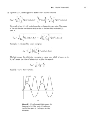 2.5 Effective Values: RMS 37
(c) Equation (2-37) can be applied to the half-wave rectified sinusoid.
The result of part (a) will again be used to evaluate this expression. The square
of the function has one-half the area of that of the functions in (a) and (b).
That is,
Taking the 1/2 outside of the square root gives
The last term on the right is the rms value of a sine wave which is known to be
Vm / , so the rms value of a half-wave rectified sine wave is
Figure 2-7 shows the waveforms.
Vrms 
A
1
2
Vm
12

Vm
2
12
Vrms  a
A
1
2
b
F
1
2 3
2
0
V2
m sin2
( t) d( t)
Vrms 
F
1
2 3
0
V2
m sin2
( t) d( t) 
F
a
1
2
b
1
2 3
2
0
V2
m sin2
( t) d( t)
Vrms 
F
1
2
£
3
0
V2
m sin2
( t) d( t) 
3
2
02
d( t)≥ 
F
1
2 3
0
V2
m sin2
( t) d( t)
Figure 2-7 Waveforms and their squares for
Example 2-5 (a) Sine wave; (b) full-wave
rectified sine wave; (c) half-wave rectified
sine wave.
i(t)
i2(t)
0
(a)
har80679_ch02_021-064.qxd 12/15/09 3:01 PM Page 37
 