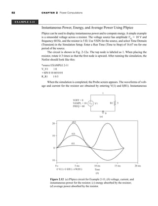 52 CHAPTER 2 Power Computations
Instantaneous Power, Energy, and Average Power Using PSpice
PSpice can be used to display instantaneous power and to compute energy.Asimple example
is a sinusoidal voltage across a resistor. The voltage source has amplitude Vm  10 V and
frequency 60 Hz, and the resistor is 5 . Use VSIN for the source, and select Time Domain
(Transient) in the Simulation Setup. Enter a Run Time (Time to Stop) of 16.67 ms for one
period of the source.
The circuit is shown in Fig. 2-12a. The top node is labeled as 1. When placing the
resistor, rotate it 3 times so that the first node is upward. After running the simulation, the
Netlist should look like this:
*source EXAMPLE 2-11
V_V1 1 0
SIN 0 10 60 0 0 0
R_R1 1 0 5
When the simulation is completed, the Probe screen appears. The waveforms of volt-
age and current for the resistor are obtained by entering V(1) and I(R1). Instantaneous
EXAMPLE 2-11
(a)
VOFF = 0
VAMPL = 10
FREQ = 60
0
5
V1 R1
1
p(t)
(b)
Time
20
10
0
v(t)
i(t)
0 s
-10
5 ms 10 ms 15 ms 20 ms
I(R1) W(R1)
V(1)
+
–
Figure 2.12 (a) PSpice circuit for Example 2-11; (b) voltage, current, and
instantaneous power for the resistor; (c) energy absorbed by the resistor;
(d) average power absorbed by the resistor.
har80679_ch02_021-064.qxd 12/15/09 3:01 PM Page 52
 