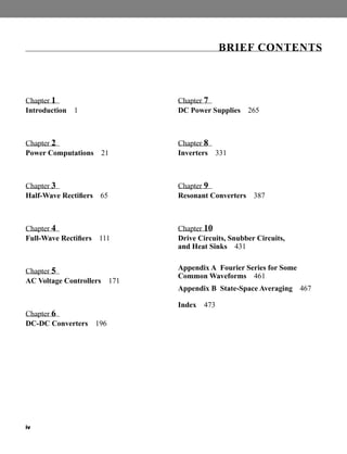 iv
Chapter 1
Introduction 1
Chapter 2
Power Computations 21
Chapter 3
Half-Wave Rectifiers 65
Chapter 4
Full-Wave Rectifiers 111
Chapter 5
AC Voltage Controllers 171
Chapter 6
DC-DC Converters 196
Chapter 7
DC Power Supplies 265
Chapter 8
Inverters 331
Chapter 9
Resonant Converters 387
Chapter 10
Drive Circuits, Snubber Circuits,
and Heat Sinks 431
Appendix A Fourier Series for Some
Common Waveforms 461
Appendix B State-Space Averaging 467
Index 473
BRIEF CONTENTS
har80679_FM_i-xiv.qxd 12/17/09 12:38 PM Page iv
 