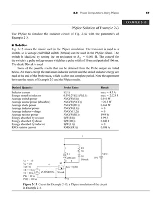 2.9 Power Computations Using PSpice 57
PSpice Solution of Example 2-3
Use PSpice to simulate the inductor circuit of Fig. 2-4a with the parameters of
Example 2-3.
■ Solution
Fig. 2-15 shows the circuit used in the PSpice simulation. The transistor is used as a
switch, so a voltage-controlled switch (Sbreak) can be used in the PSpice circuit. The
switch is idealized by setting the on resistance to Ron ⫽ 0.001 ⍀. The control for
the switch is a pulse voltage source which has a pulse width of 10 ms and period of 100 ms.
The diode Dbreak is used.
Some of the possible results that can be obtained from the Probe output are listed
below. All traces except the maximum inductor current and the stored inductor energy are
read at the end of the Probe trace, which is after one complete period. Note the agreement
between the results of Example 2-3 and the PSpice results.
Desired Quantity Probe Entry Result
Inductor current I(L1) max ⫽ 4.5 A
Energy stored in inductor 0.5*0.2*I(L1)*I(L1) max ⫽ 2.025 J
Average switch power AVG(W(S1)) 0.010 W
Average source power (absorbed) AVG(W(VCC)) ⫺20.3 W
Average diode power AVG(W(D1)) 0.464 W
Average inductor power AVG(W(L1)) ⬇ 0
Average inductor voltage AVG(V(1,2)) ⬇ 0
Average resistor power AVG(W(R1)) 19.9 W
Energy absorbed by resistor S(W(R1)) 1.99 J
Energy absorbed by diode S(W(D1)) 0.046 J
Energy absorbed by inductor S(W(L1)) ⬇ 0
RMS resistor current RMS(I(R1)) 0.998 A
Figure 2-15 Circuit for Example 2-13, a PSpice simulation of the circuit
in Example 2-4.
EXAMPLE 2-13
+
-
V1 = -10
V2 = 10
TD = 0
TR = 10 n
TF = 10 n
PW = 10 m
PER = 100 m
VCONTROL
4 S1
Ron = 0.001
L1
1
2
2
R1
1
20
30V
VCC
D1
Dbreak
200 mH
0
Sbreak
+
-
har80679_ch02_021-064.qxd 12/17/09 1:57 PM Page 57
 