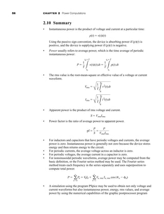 58 CHAPTER 2 Power Computations
2.10 Summary
• Instantaneous power is the product of voltage and current at a particular time:
Using the passive sign convention, the device is absorbing power if (p)(t) is
positive, and the device is supplying power if (p)(t) is negative.
• Power usually refers to average power, which is the time average of periodic
instantaneous power:
• The rms value is the root-mean-square or effective value of a voltage or current
waveform.
• Apparent power is the product of rms voltage and current.
• Power factor is the ratio of average power to apparent power.
• For inductors and capacitors that have periodic voltages and currents, the average
power is zero. Instantaneous power is generally not zero because the device stores
energy and then returns energy to the circuit.
• For periodic currents, the average voltage across an inductor is zero.
• For periodic voltages, the average current in a capacitor is zero.
• For nonsinusoidal periodic waveforms, average power may be computed from the
basic definition, or the Fourier series method may be used. The Fourier series
method treats each frequency in the series separately and uses superposition to
compute total power.
• A simulation using the program PSpice may be used to obtain not only voltage and
current waveforms but also instantaneous power, energy, rms values, and average
power by using the numerical capabilities of the graphic postprocessor program
P  a
q
n0
Pn  V0I0  a
q
n1
Vn, rms In, rms cos ( n  n)
pf 
P
S

P
VrmsIrms
S  VrmsIrms
Vrms 
C
1
T3
T
0
v2
(t)dt
Irms 
C
1
T3
T
0
i2
(t)dt
P 
1
T 3
t0T
t0
v(t)i(t)dt 
1
T 3
t0T
t0
p(t) dt
p(t)  v(t)i(t)
har80679_ch02_021-064.qxd 12/15/09 3:01 PM Page 58
 