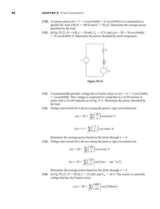 62 CHAPTER 2 Power Computations
2-20. A current source i(t)  3  4 cos(2 60t)  6 cos (4 60t) A is connected to a
parallel RC load with R  100  and C  50 F. Determine the average power
absorbed by the load.
2-21. In Fig. P2-21, R  4 , L  10 mH, Vdc  12 V, and vs(t)  50  30 cos (4 60t)
 10 cos(8 60t) V. Determine the power absorbed by each component.
vs
Vdc
L
R
+
−
+
−
Figure P2-21
2-22. A nonsinusoidal periodic voltage has a Fourier series of v(t)  6  5 cos(2 60t)
 3cos(6 60t). This voltage is connected to a load that is a 16- resistor in
series with a 25-mH inductor as in Fig. 2-11. Determine the power absorbed by
the load.
2-23. Voltage and current for a device (using the passive sign convention) are
Determine the average power based on the terms through n  4.
2-24. Voltage and current for a device (using the passive sign convention) are
Determine the average power based on the terms through n  4.
2-25. In Fig. P2-21, R  20 , L  25 mH, and Vdc  36 V. The source is a periodic
voltage that has the Fourier series
vs(t)  50  a
q
n1
a
400
n
b sin A200n tB
v(t)  50  a
q
n1
a
50
n
b cos (n t) V
i(t)  10  a
q
n1
a
10
n2 b cos An t  tan1
n2B
v(t)  20  a
q
n1
a
20
n
b cos (n t) V
i(t)  5  a
q
n1
a
5
n2 b cos (n t) A
har80679_ch02_021-064.qxd 12/15/09 3:01 PM Page 62
 