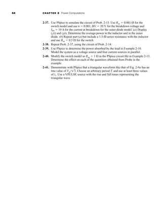 64 CHAPTER 2 Power Computations
2-37. Use PSpice to simulate the circuit of Prob. 2-13. Use Ron  0.001  for the
switch model and use n  0.001, BV  20 V for the breakdown voltage and
IBV  10 A for the current at breakdown for the zener diode model. (a) Display
iL(t) and iZ(t). Determine the average power in the inductor and in the zener
diode. (b) Repeat part (a) but include a 1.5- series resistance with the inductor
and use Ron  0.5  for the switch.
2-38. Repeat Prob. 2-37, using the circuit of Prob. 2-14.
2-39. Use PSpice to determine the power absorbed by the load in Example 2-10.
Model the system as a voltage source and four current sources in parallel.
2-40. Modify the switch model so Ron  1  in the PSpice circuit file in Example 2-13.
Determine the effect on each of the quantities obtained from Probe in the
example.
2-41. Demonstrate with PSpice that a triangular waveform like that of Fig. 2-9a has an
rms value of Vm/ . Choose an arbitrary period T, and use at least three values
of t1. Use a VPULSE source with the rise and fall times representing the
triangular wave.
13
har80679_ch02_021-064.qxd 12/15/09 3:01 PM Page 64
 