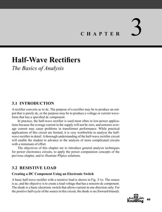 C H A P T E R 3
65
Half-Wave Rectifiers
The Basics of Analysis
3.1 INTRODUCTION
A rectifier converts ac to dc. The purpose of a rectifier may be to produce an out-
put that is purely dc, or the purpose may be to produce a voltage or current wave-
form that has a specified dc component.
In practice, the half-wave rectifier is used most often in low-power applica-
tions because the average current in the supply will not be zero, and nonzero aver-
age current may cause problems in transformer performance. While practical
applications of this circuit are limited, it is very worthwhile to analyze the half-
wave rectifier in detail.Athorough understanding of the half-wave rectifier circuit
will enable the student to advance to the analysis of more complicated circuits
with a minimum of effort.
The objectives of this chapter are to introduce general analysis techniques
for power electronics circuits, to apply the power computation concepts of the
previous chapter, and to illustrate PSpice solutions.
3.2 RESISTIVE LOAD
Creating a DC Component Using an Electronic Switch
A basic half-wave rectifier with a resistive load is shown in Fig. 3-1a. The source
is ac, and the objective is to create a load voltage that has a nonzero dc component.
The diode is a basic electronic switch that allows current in one direction only. For
the positive half-cycle of the source in this circuit, the diode is on (forward-biased).
har80679_ch03_065-110.qxd 12/17/09 2:09 PM Page 65
 