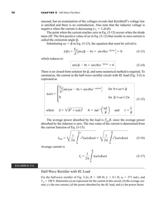70 CHAPTER 3 Half-Wave Rectifiers
unusual, but an examination of the voltages reveals that Kirchhoff’s voltage law
is satisfied and there is no contradiction. Also note that the inductor voltage is
negative when the current is decreasing (vL  Ldidt).
The point when the current reaches zero in Eq. (3-12) occurs when the diode
turns off. The first positive value of t in Eq. (3-12) that results in zero current is
called the extinction angle .
Substituting t  in Eq. (3-12), the equation that must be solved is
(3-13)
which reduces to
(3-14)
There is no closed-form solution for , and some numerical method is required. To
summarize, the current in the half-wave rectifier circuit with RL load (Fig. 3-2) is
expressed as
(3-15)
The average power absorbed by the load is I2
rmsR, since the average power
absorbed by the inductor is zero. The rms value of the current is determined from
the current function of Eq. (3-15).
(3-16)
Average current is
(3-17)
Io 
1
2 L
0
i(t)d(t)
Irms 
F
1
2 L
2
0
i2
(t)d(t) 
F
1
2 L
0
i2
(t) d(t)
where Z  2R2
 (L)2
  tan 1
a
L
R
b and 
L
R
i(t)  d
Vm
Z
Csin (t )  sin ()e t
D
0
for 0 t
for t 2
sin( )  sin ()e 
 0
i( ) 
Vm
Z
Csin ( )  sin ()e 
D  0
EXAMPLE 3-2
Half-Wave Rectifier with RL Load
For the half-wave rectifier of Fig. 3-2a, R  100 , L  0.1 H,   377 rad/s, and
Vm  100 V. Determine (a) an expression for the current in this circuit, (b) the average cur-
rent, (c) the rms current, (d) the power absorbed by the RL load, and (e) the power factor.
har80679_ch03_065-110.qxd 12/17/09 2:09 PM Page 70
 
