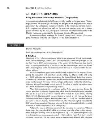 72 CHAPTER 3 Half-Wave Rectifiers
3.4 PSPICE SIMULATION
Using Simulation Software for Numerical Computations
A computer simulation of the half-wave rectifier can be performed using PSpice.
PSpice offers the advantage of having the postprocessor program Probe which
can display the voltage and current waveforms in the circuit and perform numer-
ical computations. Quantities such as the rms and average currents, average
power absorbed by the load, and power factor can be determined directly with
PSpice. Harmonic content can be determined from the PSpice output.
A transient analysis produces the desired voltages and currents. One com-
plete period is a sufficient time interval for the transient analysis.
EXAMPLE 3-3
PSpice Analysis
Use PSpice to analyze the circuit of Example 3-2.
■ Solution
The circuit of Fig. 3-2a is created using VSIN for the source and Dbreak for the diode.
In the simulation settings, choose Time Domain (transient) for the analysis type, and set
the Run Time to 16.67 ms for one period of the source. Set the Maximum Step Size to
10 s to get adequate sampling of the waveforms. A transient analysis with a run time of
16.67 ms (one period for 60 Hz) and a maximum step size of 10 s is used for the sim-
ulation settings.
If a diode model that approximates an ideal diode is desired for the purpose of com-
paring the simulation with analytical results, editing the PSpice model and using
n  0.001 will make the voltage drop across the forward-biased diode close to zero.
Alternatively, a model for a power diode may be used to obtain a better representation of
a real rectifier circuit. For many circuits, voltages and currents will not be affected sig-
nificantly when different diode models are used. Therefore, it may be convenient to use
the Dbreak diode model for a preliminary analysis.
When the transient analysis is performed and the Probe screen appears, display the
current waveform by entering the expression I(R1). A method to display angle instead of
time on the x axis is to use the x-variable option within the x-axis menu, entering
TIME*60*360. The factor of 60 converts the axis to periods (f  60 Hz), and the factor
360 converts the axis to degrees. Entering TIME*60*2*3.14 for the x variable converts
the x axis to radians. Figure 3-3a shows the result. The extinction angle is found to be
200 using the cursor option. Note that using the default diode model in PSpice resulted
in a value of very close to the 201 in Example 3-2.
Probe can be used to determine numerically the rms value of a waveform. While in
Probe, enter the expression RMS(I(R1)) to obtain the rms value of the resistor current.
Probe displays a “running” value of the integration in Eq. (3-16), so the appropriate value
is at the end of one or more complete periods of the waveform. Figure 3-3b shows how to
obtain the rms current. The rms current is read as approximately 468 mA. This compares
har80679_ch03_065-110.qxd 12/17/09 2:09 PM Page 72
 