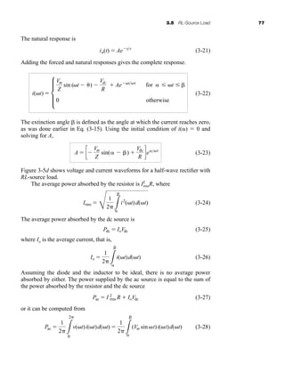 3.5 RL-Source Load 77
The natural response is
(3-21)
Adding the forced and natural responses gives the complete response.
(3-22)
The extinction angle is defined as the angle at which the current reaches zero,
as was done earlier in Eq. (3-15). Using the initial condition of i()  0 and
solving for A,
(3-23)
Figure 3-5d shows voltage and current waveforms for a half-wave rectifier with
RL-source load.
The average power absorbed by the resistor is I2
rmsR, where
(3-24)
The average power absorbed by the dc source is
(3-25)
where Io is the average current, that is,
(3-26)
Assuming the diode and the inductor to be ideal, there is no average power
absorbed by either. The power supplied by the ac source is equal to the sum of
the power absorbed by the resistor and the dc source
(3-27)
or it can be computed from
(3-28)
Pac 
1
2 L
2
0
v(t)i(t)d(t) 
1
2 L

(Vm sin t)i(t)d(t)
Pac  I 2
rms R  IoVdc
Io 
1
2 L

i(t)d(t)
Pdc  IoVdc
Irms 
E
1
2 L

i2
(t)d(t)
A  c
Vm
Z
sin( ) 
Vdc
R
de
i(t)  d
Vm
Z
sin (t )
Vdc
R
 Ae t
0
for  t
otherwise
in(t)  Ae t
har80679_ch03_065-110.qxd 12/17/09 2:09 PM Page 77
 