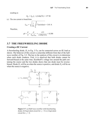 3.7 The Freewheeling Diode 81
resulting in
(c) The rms current is found from
Therefore,
3.7 THE FREEWHEELING DIODE
Creating a DC Current
A freewheeling diode, D2 in Fig. 3-7a, can be connected across an RL load as
shown. The behavior of this circuit is somewhat different from that of the half-
wave rectifier of Fig. 3-2. The key to the analysis of this circuit is to determine
when each diode conducts. First, it is observed that both diodes cannot be
forward-biased at the same time. Kirchhoff’s voltage law around the path con-
taining the source and the two diodes shows that one diode must be reverse-
biased. Diode D1 will be on when the source is positive, and diode D2 will be on
when the source is negative.
pf 
P
S

P
Vrms Irms

177
(120)(3.81)
 0.388
Irms 
E
1
2 L

i2
(t)d(t)  3.81 A
Pdc  Vdc Io  (2.46)(72)  177 W
Figure 3-7 (a) Half-wave rectifier with freewheeling
diode; (b) Equivalent circuit for vs  0; (c) Equivalent
circuit for vs  0.
iD1 D1
D2
L
R
L
R
io
vo
iD2
(a)
vs = Vm sin(ωt)
vs
+
−
+
−
−
(b)
+
+ +
−
io
L
R
−
(c)
io
vo = vs vo = 0
har80679_ch03_065-110.qxd 12/17/09 2:09 PM Page 81
 