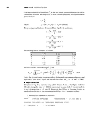 84 CHAPTER 3 Half-Wave Rectifiers
Load power can be determined from I2
rmsR, and rms current is determined from the Fourier
components of current. The amplitudes of the ac current components are determined from
phasor analysis:
where
The ac voltage amplitudes are determined from Eq. (3-34), resulting in
The resulting Fourier terms are as follows:
n Vn (V) Zn () In (A)
0 31.8 2.00 15.9
1 50.0 9.63 5.19
2 21.2 18.96 1.12
4 4.24 37.75 0.11
6 1.82 56.58 0.03
The rms current is obtained using Eq. (2-64).
Notice that the contribution to rms current from the harmonics decreases as n increases, and
higher-order terms are not significant. Power in the resistor is I2
rmsR  (16.34)2
2  534 W.
■ PSpice Solution
The circuit of Fig. 3-7a is created using VSIN, Dbreak, R, and L. The PSpice model for
Dbreak is changed to make n  0.001 to approximate an ideal diode. A transient analysis
is run with a run time of 150 ms with data saved after 100 ms to eliminate the start-up
transient from the data. A maximum step size of 10 s gives a smooth waveform.
A portion of the output file is as follows:
**** FOURIER ANALYSIS TEMPERATURE  27.000 DEG C
FOURIER COMPONENTS OF TRANSIENT RESPONSE V(OUT)
DC COMPONENT  3.183002E+01
Irms 
A a
q
k0
Ik,rms L
C
15.92
 a
5.19
12
b
2
 a
1.12
12
b
2
 a
0.11
12
b
2
 16.34 A
V1 
Vm
2

100
2
 50 V
V2 
2Vm
(22
1)
 21.2 V
V4 
2Vm
(42
1)
 4.24 V
V6 
2Vm
(62
1)
 1.82 V
In 
Vn
Zn
Zn  ƒR  jn0 Lƒ  ƒ2  jn377(0.025)ƒ
har80679_ch03_065-110.qxd 12/17/09 2:09 PM Page 84
 