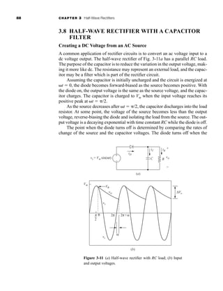 88 CHAPTER 3 Half-Wave Rectifiers
3.8 HALF-WAVE RECTIFIER WITH A CAPACITOR
FILTER
Creating a DC Voltage from an AC Source
A common application of rectifier circuits is to convert an ac voltage input to a
dc voltage output. The half-wave rectifier of Fig. 3-11a has a parallel RC load.
The purpose of the capacitor is to reduce the variation in the output voltage, mak-
ing it more like dc. The resistance may represent an external load, and the capac-
itor may be a filter which is part of the rectifier circuit.
Assuming the capacitor is initially uncharged and the circuit is energized at
t  0, the diode becomes forward-biased as the source becomes positive. With
the diode on, the output voltage is the same as the source voltage, and the capac-
itor charges. The capacitor is charged to Vm when the input voltage reaches its
positive peak at t  /2.
As the source decreases after t  /2, the capacitor discharges into the load
resistor. At some point, the voltage of the source becomes less than the output
voltage, reverse-biasing the diode and isolating the load from the source. The out-
put voltage is a decaying exponential with time constant RC while the diode is off.
The point when the diode turns off is determined by comparing the rates of
change of the source and the capacitor voltages. The diode turns off when the
Figure 3-11 (a) Half-wave rectifier with RC load; (b) Input
and output voltages.
(a)
(b)
p
2
2π 2π+α
α
Vθ
Vm
vo
θ
vs
vs
ΔVo
R
vs = Vm sin(ωt)
iD
iR
iC
C vo
+
−
+
−
har80679_ch03_065-110.qxd 12/17/09 2:09 PM Page 88
 