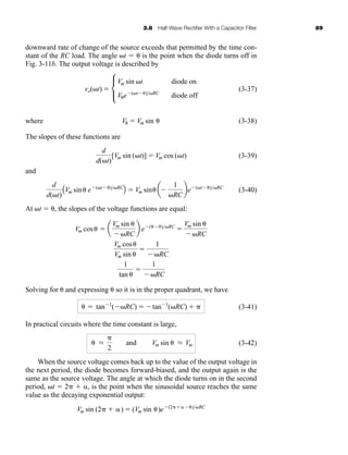 3.8 Half-Wave Rectifier With a Capacitor Filter 89
downward rate of change of the source exceeds that permitted by the time con-
stant of the RC load. The angle t   is the point when the diode turns off in
Fig. 3-11b. The output voltage is described by
(3-37)
where (3-38)
The slopes of these functions are
(3-39)
and
(3-40)
At t  , the slopes of the voltage functions are equal:
Solving for  and expressing  so it is in the proper quadrant, we have
(3-41)
In practical circuits where the time constant is large,
(3-42)
When the source voltage comes back up to the value of the output voltage in
the next period, the diode becomes forward-biased, and the output again is the
same as the source voltage. The angle at which the diode turns on in the second
period, t  2  , is the point when the sinusoidal source reaches the same
value as the decaying exponential output:
Vm sin (2  )  (Vm sin )e (2 )RC
 L

2
and Vm sin  L Vm
  tan 1
( RC)  tan 1
(RC)  
Vm cos  a
Vm sin 
RC
b e ( )RC

Vm sin 
RC
Vm cos
Vm sin 

1
RC
1
tan 

1
RC
d
d(t)
AVm sin e (t )RC
B  Vm sin a
1
RC
be (t )RC
d
d(t)
[Vm sin (t)]  Vm cos (t)
V  Vm sin 
vo(t)  c
Vm sin t diode on
Ve (t )RC
diode off
har80679_ch03_065-110.qxd 12/17/09 2:09 PM Page 89
 