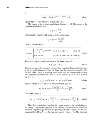 90 CHAPTER 3 Half-Wave Rectifiers
or
(3-43)
Equation (3-43) must be solved numerically for .
The current in the resistor is calculated from iR  voR. The current in the
capacitor is calculated from
which can also be expressed, using t as the variable, as
Using vo from Eq. (3-37),
(3-44)
The source current, which is the same as the diode current, is
(3-45)
The average capacitor current is zero, so the average diode current is the same
as the average load current. Since the diode is on for a short time in each cycle,
the peak diode current is generally much larger than the average diode current.
Peak capacitor current occurs when the diode turns on at t  2  . From
Eq. (3-44),
(3-46)
Resistor current at t  2 +  is obtained from Eq. (3-37).
(3-47)
Peak diode current is
(3-48)
The effectiveness of the capacitor filter is determined by the variation in out-
put voltage. This may be expressed as the difference between the maximum and
minimum output voltage, which is the peak-to-peak ripple voltage. For the half-
wave rectifier of Fig. 3-11a, the maximum output voltage is Vm. The minimum
ID, peak  CVm cos  
Vm sin 
R
 VmaC cos  
sin 
R
b
iR(2t  ) 
Vm sin(2t  )
R

Vmsin
R
IC,peak  CVmcos(2  )  CVmcos
iS  iD  iR  iC
iC(t)  d
a
Vm sin 
R
be (t )RC
for  t 2   (diode off)
CVm cos (t) for 2   t 2   (diode on)
iC(t)  C
dvo(t)
d(t)
iC(t)  C
dvo(t)
dt
sin  (sin)e (2 )RC
 0
har80679_ch03_065-110.qxd 12/17/09 2:09 PM Page 90
 
