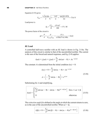 96 CHAPTER 3 Half-Wave Rectifiers
Equation (3-53) gives
Load power is
The power factor of the circuit is
RL Load
A controlled half-wave rectifier with an RL load is shown in Fig. 3-14a. The
analysis of this circuit is similar to that of the uncontrolled rectifier. The current
is the sum of the forced and natural responses, and Eq. (3-9) applies:
The constant A is determined from the initial condition i()  0:
(3-54)
Substituting for A and simplifying,
(3-55)
The extinction angle is defined as the angle at which the current returns to zero,
as in the case of the uncontrolled rectifier. When t  ,
(3-56)
i( )  0 
Vm
Z
Csin ( ) sin ( )e( )
D
i(t)  d
Vm
Z
Csin (t ) sin ( )e( t)
D for t
0 otherwise
i()  0 
Vm
Z
sin ( )  Ae 
A  c
Vm
Z
sin ( )d  e
i(t)  if (t)  in(t) 
Vm
Z
sin (t )  Ae t
pf 
P
S

P
VS, rms Irms

57.1
(120)(75.6100)
 0.63
PR 
V2
rms
R

(75.6)2
100
 57.1 W
Vrms 
22(120)
2 A
1
1.07


sin [2(1.07)]
2
 75.6 V
har80679_ch03_065-110.qxd 12/17/09 2:09 PM Page 96
 