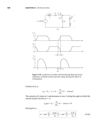 104 CHAPTER 3 Half-Wave Rectifiers
Current in D2 is
The current in D2 starts at IL and decreases to zero. Letting the angle at which the
current reaches zero be t  u,
Solving for u,
(3-64)
u  cos 1
a1
ILLs
Vm
b  cos 1
a1
ILXs
Vm
b
iD2
(u)  IL
Vm
Ls
(1 cos u)  0
iD2
 IL is  IL
Vm
Ls
(1 cos t)
Figure 3-18 (a) Half-wave rectifier with freewheeling diode and source
inductance; (b) Diode currents and load voltage showing the effects of
Commutation.
iD2
IL
vo
vLs
Ls
Vm sin(ωt)
(a)
(b)
iD1
= is
D2
D1
+
+
−
−
ωt
ωt
iD1
iD2
Io
vo
Vm
IL
0
0
0
u
u π 2π 2π + u
ωt
+
−
har80679_ch03_065-110.qxd 12/17/09 2:09 PM Page 104
 