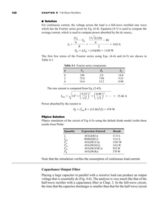 122 CHAPTER 4 Full-Wave Rectifiers
■ Solution
For continuous current, the voltage across the load is a full-wave rectified sine wave
which has the Fourier series given by Eq. (4-4). Equation (4-7) is used to compute the
average current, which is used to compute power absorbed by the dc source,
The first few terms of the Fourier series using Eqs. (4-4) and (4-5) are shown in
Table 4-1.
Pdc  I0Vdc  (14)(80)  1120 W
I0 
2Vm

 Vdc
R

222(120)

 80
2
 14.0 A
Table 4-1 Fourier series components
n Vn Zn In
0 108 2.0 14.0
2 72.0 7.80 9.23
4 14.4 15.2 0.90
The rms current is computed from Eq. (2-43).
Power absorbed by the resistor is
PSpice Solution
PSpice simulation of the circuit of Fig 4-5a using the default diode model yields these
results from Probe:
Quantity Expression Entered Result
Io AVG(I(R1)) 11.9 A
Irms RMS(I(R1)) 13.6 A
Pac AVG(W(Vs)) 1383 W
PD1
AVG(W(D1)) 14.6 W
Pdc AVG(W(VDC)) 955 W
PR AVG(W(R)) 370 W
Note that the simulation verifies the assumption of continuous load current.
Capacitance Output Filter
Placing a large capacitor in parallel with a resistive load can produce an output
voltage that is essentially dc (Fig. 4-6). The analysis is very much like that of the
half-wave rectifier with a capacitance filter in Chap. 3. In the full-wave circuit,
the time that the capacitor discharges is smaller than that for the half-wave circuit
PR  I2
rms R  (15.46)2
(2)  478 W
Irms 
C
142
 a
9.23
12
b
2
 a
0.90
12
b
2
 . . . L 15.46 A
har80679_ch04_111-170.qxd 12/15/09 3:48 PM Page 122
 